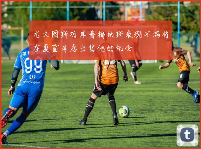 尤文图斯对库普梅纳斯表现不满将在夏窗考虑出售他的机会