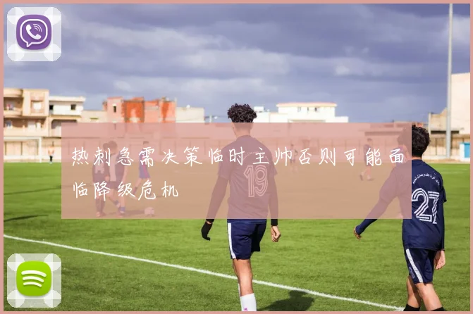 热刺急需决策临时主帅否则可能面临降级危机