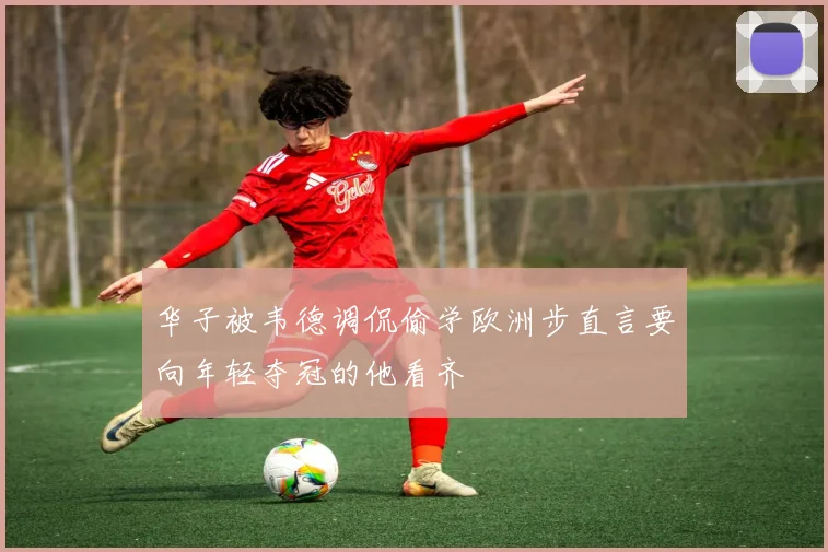 华子被韦德调侃偷学欧洲步直言要向年轻夺冠的他看齐