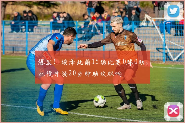 爆发！埃泽此前15场比赛0球0助，此役开场20分钟助攻双响
