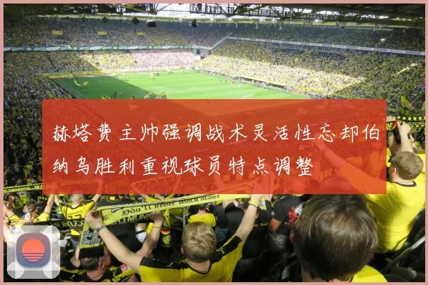 赫塔费主帅强调战术灵活性忘却伯纳乌胜利重视球员特点调整