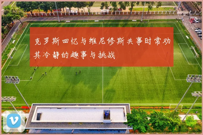 克罗斯回忆与维尼修斯共事时常劝其冷静的趣事与挑战