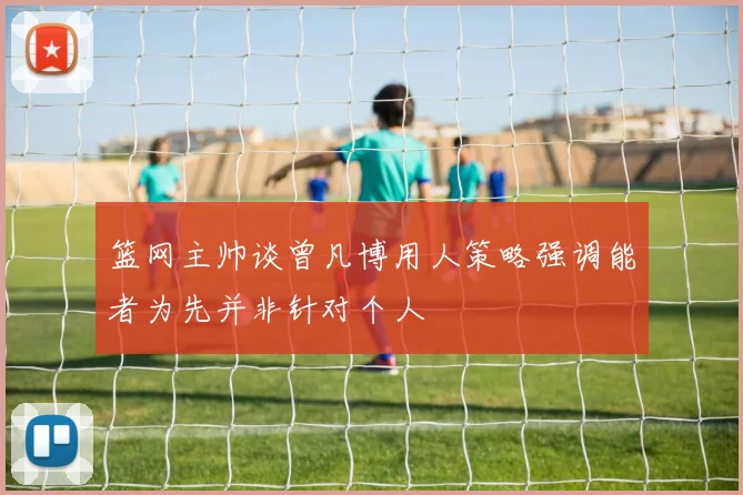 篮网主帅谈曾凡博用人策略强调能者为先并非针对个人
