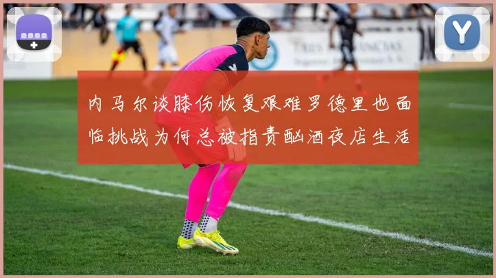 内马尔谈膝伤恢复艰难罗德里也面临挑战为何总被指责酗酒夜店生活