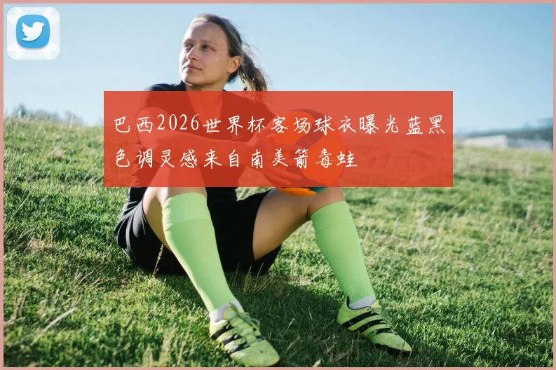 巴西2026世界杯客场球衣曝光蓝黑色调灵感来自南美箭毒蛙