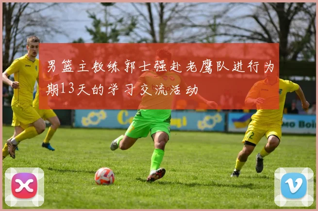 男篮主教练郭士强赴老鹰队进行为期13天的学习交流活动