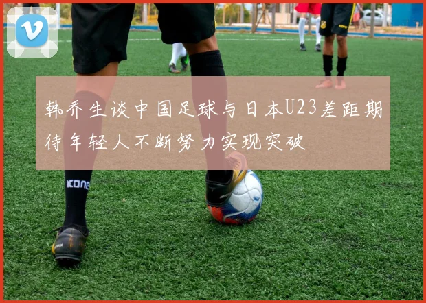 韩乔生谈中国足球与日本U23差距期待年轻人不断努力实现突破