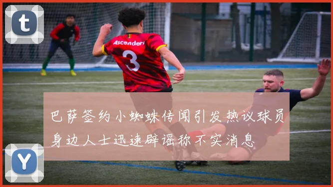 巴萨签约小蜘蛛传闻引发热议球员身边人士迅速辟谣称不实消息