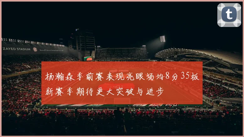 杨瀚森季前赛表现亮眼场均8分35板新赛季期待更大突破与进步