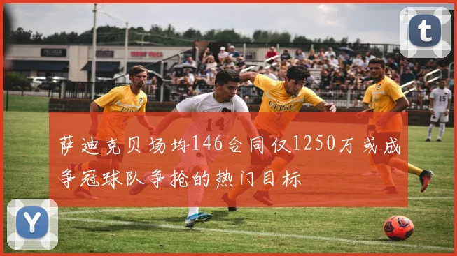 萨迪克贝场均146合同仅1250万或成争冠球队争抢的热门目标