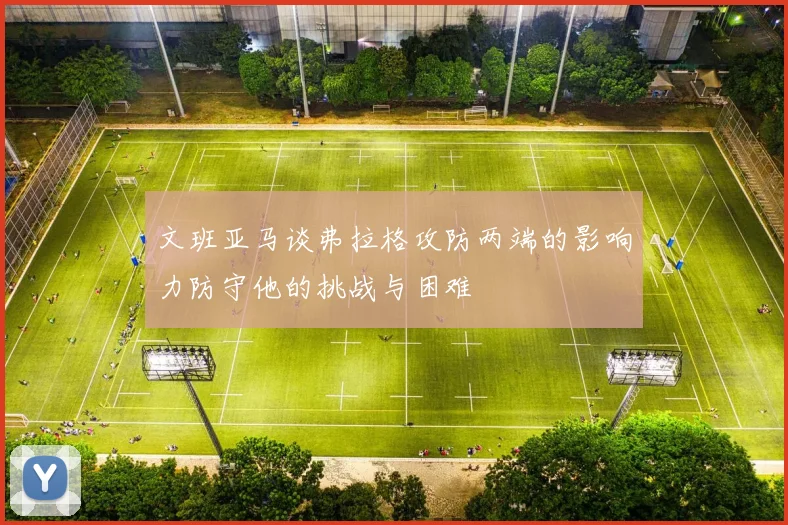 文班亚马谈弗拉格攻防两端的影响力防守他的挑战与困难