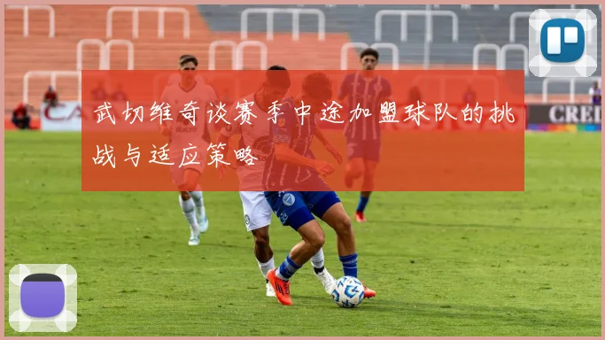武切维奇谈赛季中途加盟球队的挑战与适应策略