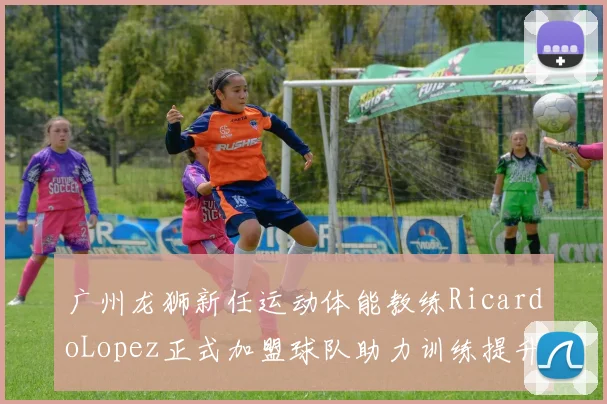 广州龙狮新任运动体能教练RicardoLopez正式加盟球队助力训练提升