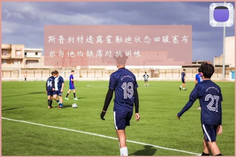 斯普利特透露霍勒迪状态回暖塞布尔与他均缺席对抗训练