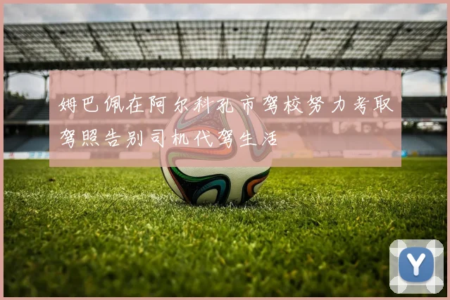 姆巴佩在阿尔科孔市驾校努力考取驾照告别司机代驾生活
