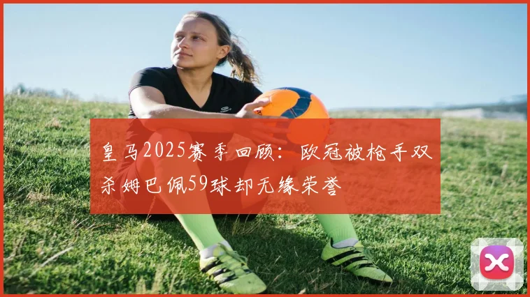 皇马2025赛季回顾：欧冠被枪手双杀姆巴佩59球却无缘荣誉