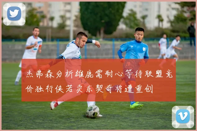 杰弗森分析雄鹿需耐心等待联盟竞价独行侠若卖东契奇将遭重创