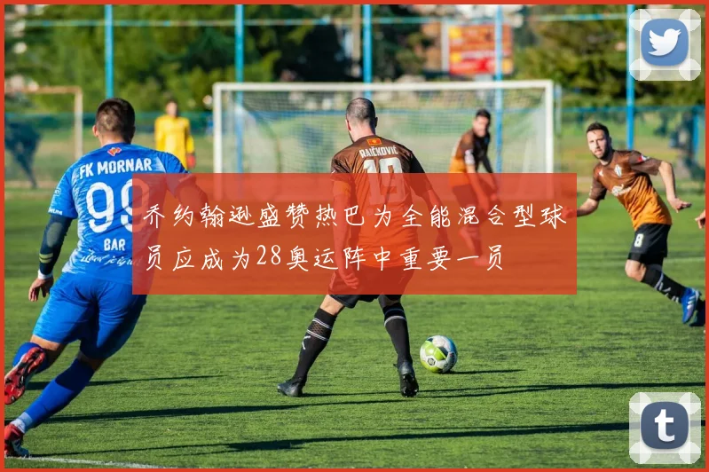 乔约翰逊盛赞热巴为全能混合型球员应成为28奥运阵中重要一员