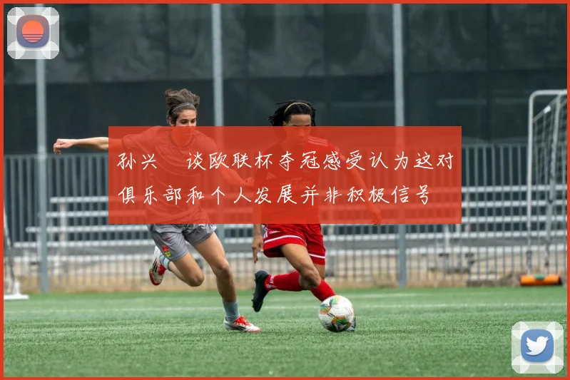 孙兴慜谈欧联杯夺冠感受认为这对俱乐部和个人发展并非积极信号