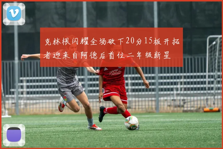克林根闪耀全场砍下20分15板开拓者迎来自阿德后首位二年级新星