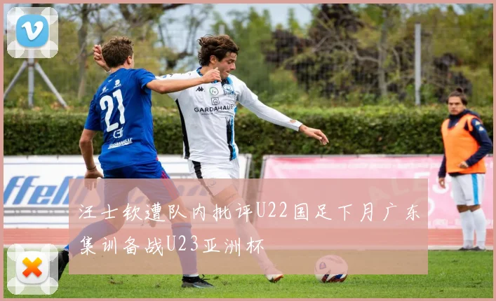 汪士钦遭队内批评U22国足下月广东集训备战U23亚洲杯