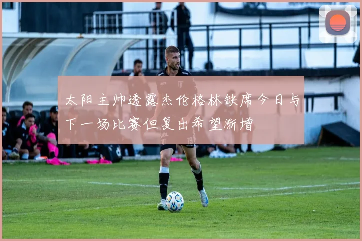 太阳主帅透露杰伦格林缺席今日与下一场比赛但复出希望渐增