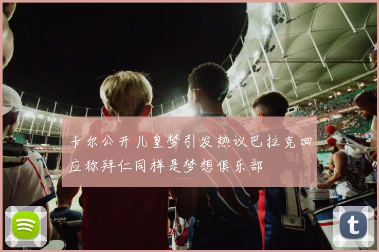 卡尔公开儿皇梦引发热议巴拉克回应称拜仁同样是梦想俱乐部