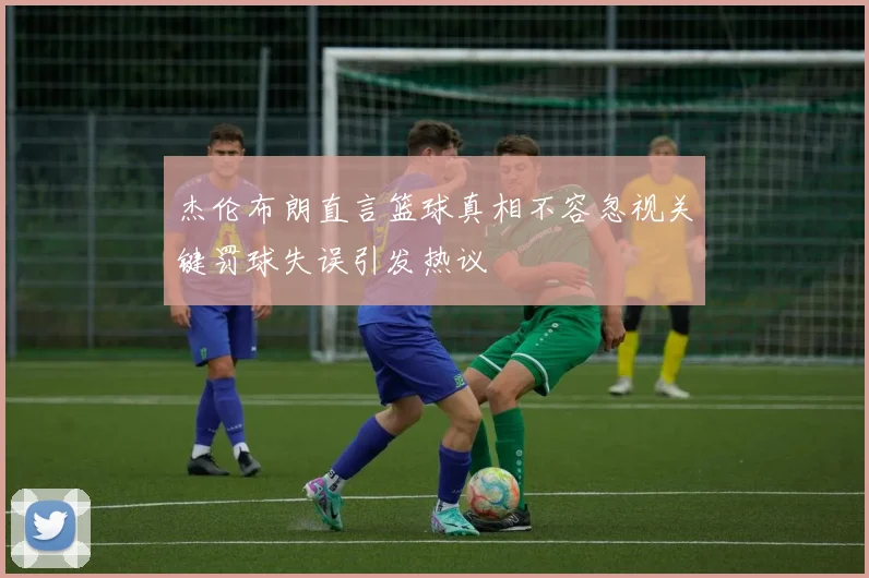 杰伦布朗直言篮球真相不容忽视关键罚球失误引发热议