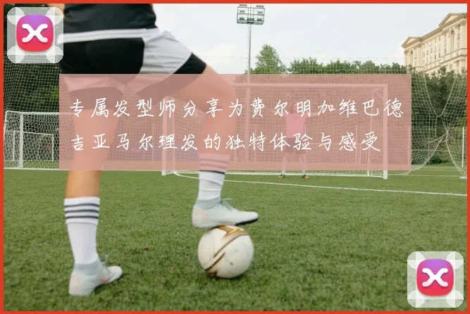专属发型师分享为费尔明加维巴德吉亚马尔理发的独特体验与感受
