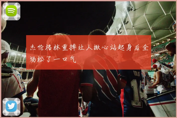 杰伦格林重摔让人揪心站起身后全场松了一口气
