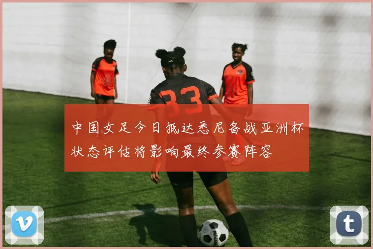 中国女足今日抵达悉尼备战亚洲杯状态评估将影响最终参赛阵容