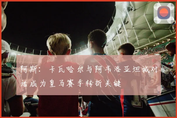阿斯：卡瓦哈尔与阿韦洛亚坦诚对话成为皇马赛季转折关键