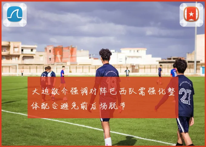 大迫敬介强调对阵巴西队需强化整体配合避免前后场脱节