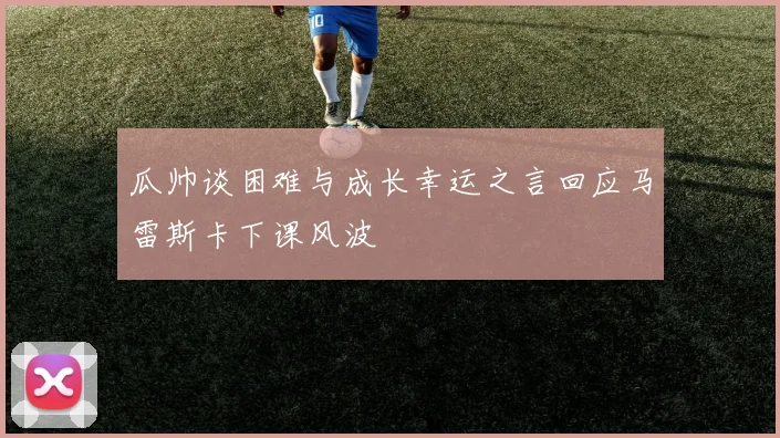 瓜帅谈困难与成长幸运之言回应马雷斯卡下课风波