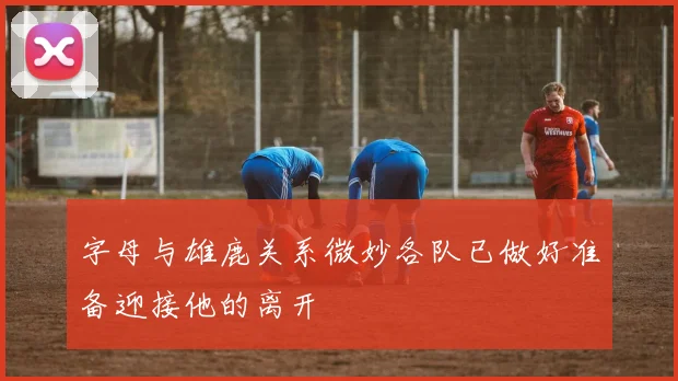 字母与雄鹿关系微妙各队已做好准备迎接他的离开