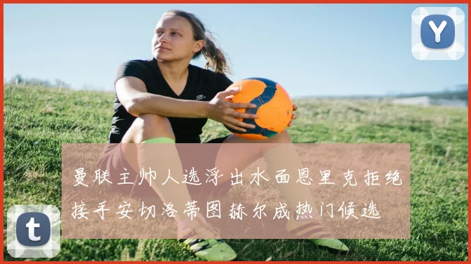 曼联主帅人选浮出水面恩里克拒绝接手安切洛蒂图赫尔成热门候选