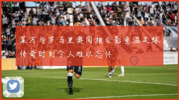 莱万与罗马里奥同框合影重温足球传奇时刻令人难以忘怀