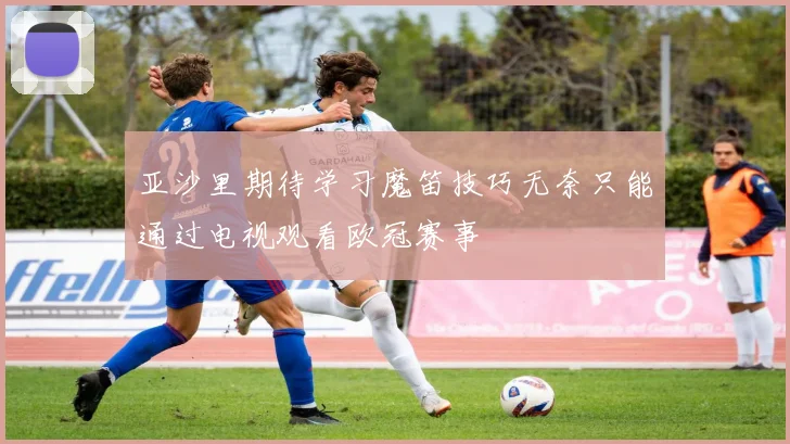 亚沙里期待学习魔笛技巧无奈只能通过电视观看欧冠赛事