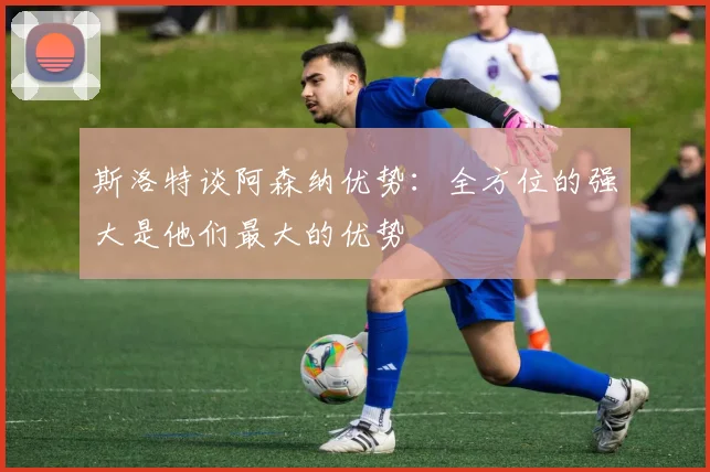 斯洛特谈阿森纳优势：全方位的强大是他们最大的优势