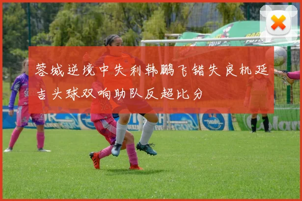 蓉城逆境中失利韩鹏飞错失良机延吉头球双响助队反超比分